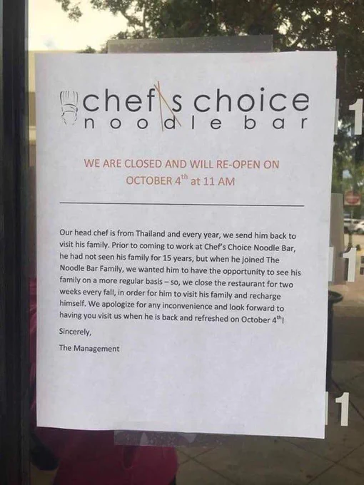 Note on restaurants door stating why they are closed. Text reads:

Our head chef is from Thailand and every year, we send him back to
visit his family. Prior to coming to work at Chef's Choice Noodle Bar,
he had not seen his family for 15 years, but when he joined The
Noodle Bar Family, we wanted him to have the opportunity to see his
family on a more regular basis - so, we close the restaurant for two
weeks every fall, in order for him to visit his family and recharge
himself. We apologize for any inconvenience and look forward to
having you visit us when he is back and refreshed on October 4"!
Sincerely,
The Management